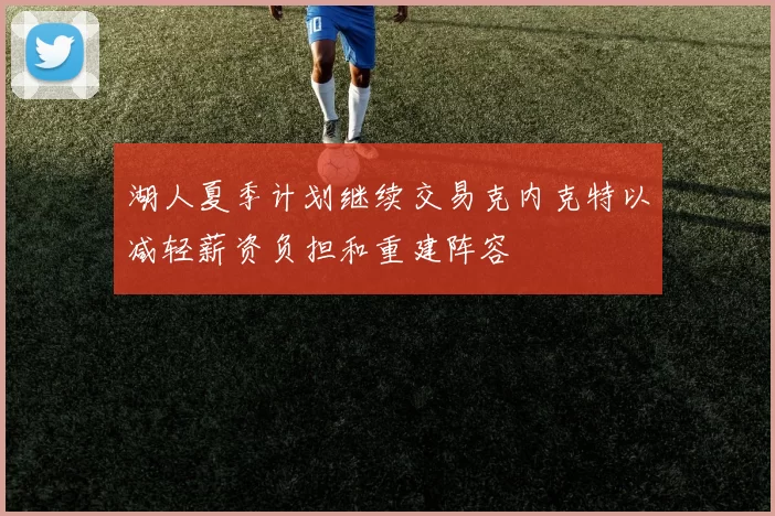 湖人夏季计划继续交易克内克特以减轻薪资负担和重建阵容