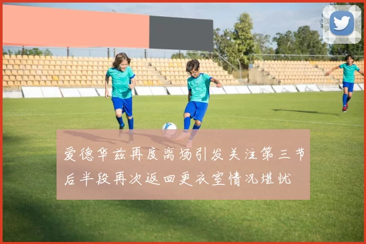 爱德华兹再度离场引发关注第三节后半段再次返回更衣室情况堪忧