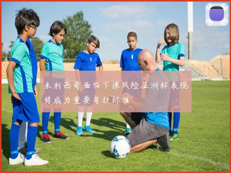 米利西奇面临下课风险亚洲杯表现将成为重要考核标准