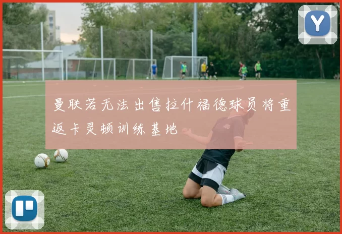 曼联若无法出售拉什福德球员将重返卡灵顿训练基地