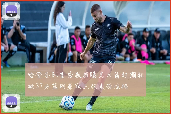 哈登各队首秀数据曝光火箭时期狂砍37分篮网豪取三双表现惊艳