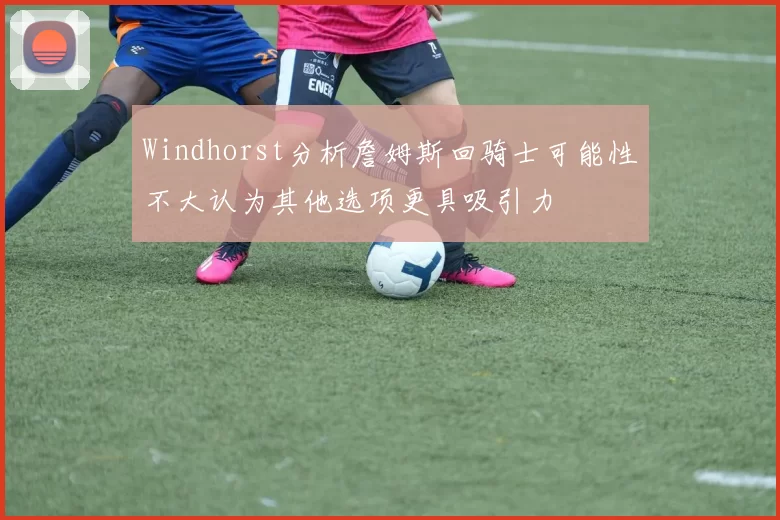 Windhorst分析詹姆斯回骑士可能性不大认为其他选项更具吸引力