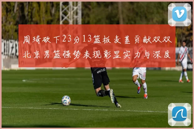 周琦砍下23分13篮板麦基贡献双双北京男篮强势表现彰显实力与深度