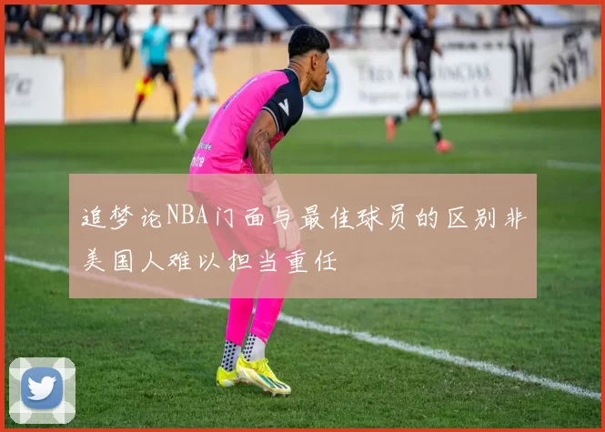 追梦论NBA门面与最佳球员的区别非美国人难以担当重任