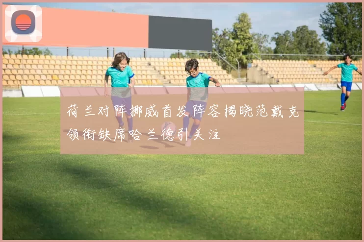 荷兰对阵挪威首发阵容揭晓范戴克领衔缺席哈兰德引关注