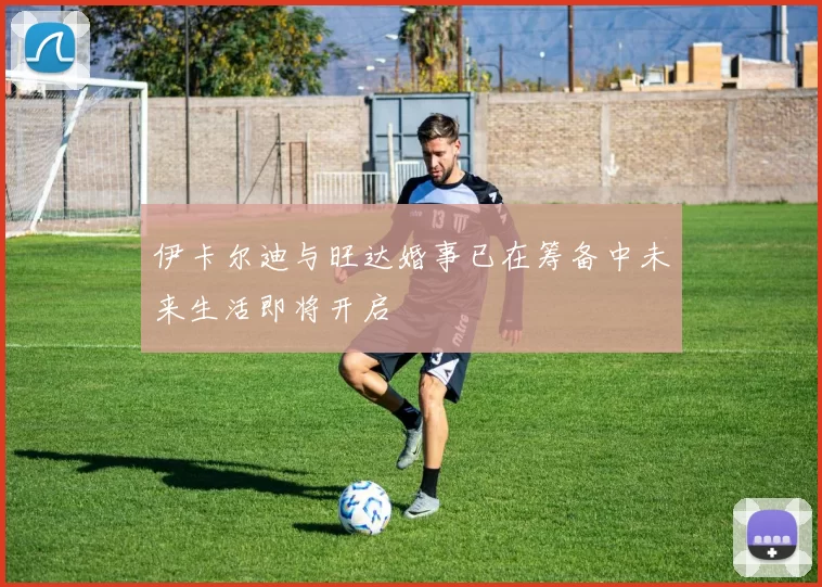 伊卡尔迪与旺达婚事已在筹备中未来生活即将开启