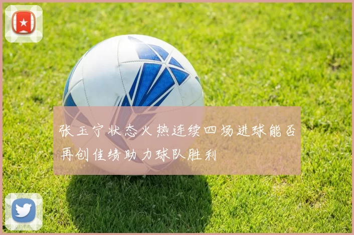 张玉宁状态火热连续四场进球能否再创佳绩助力球队胜利