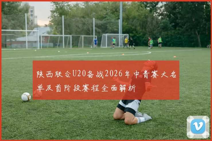 陕西联合U20备战2026年中青赛大名单及首阶段赛程全面解析